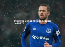 壹号娱乐网页版-山东队在总决赛中强势逆袭，谁能阻挡？，山东队赢了吗