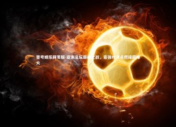 壹号娱乐网页版-亚洲足坛巅峰之战，豪强对决点燃绿茵烽火